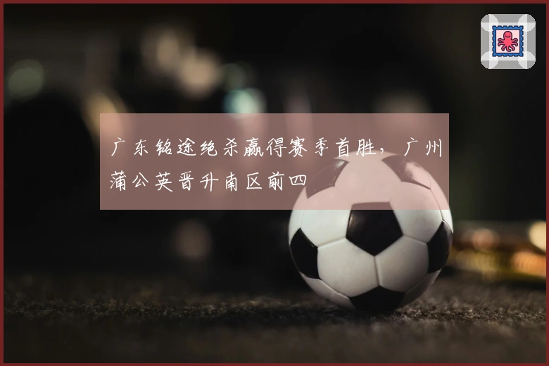 广东铭途绝杀赢得赛季首胜，广州蒲公英晋升南区前四