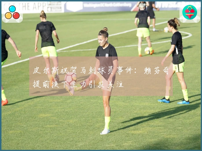 皮尔斯祝贺马刺球员事件:赖芬奇提前换下主力引发关注